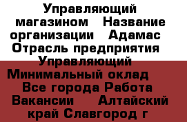 Управляющий магазином › Название организации ­ Адамас › Отрасль предприятия ­ Управляющий › Минимальный оклад ­ 1 - Все города Работа » Вакансии   . Алтайский край,Славгород г.